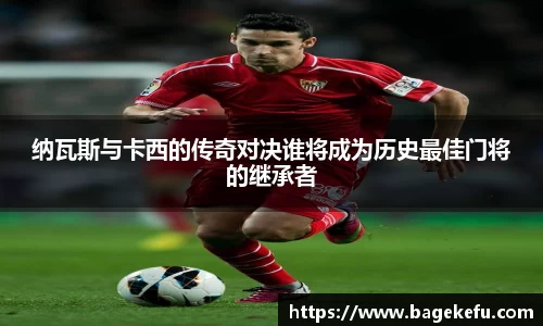 纳瓦斯与卡西的传奇对决谁将成为历史最佳门将的继承者